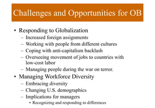 Challenges and Opportunities for OB
• Responding to Globalization
– Increased foreign assignments
– Working with people from different cultures
– Coping with anti-capitalism backlash
– Overseeing movement of jobs to countries with
low-cost labor
– Managing people during the war on terror.
• Managing Workforce Diversity
– Embracing diversity
– Changing U.S. demographics
– Implications for managers
• Recognizing and responding to differences
 