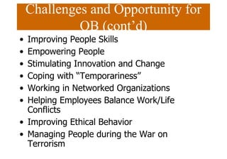 Challenges and Opportunity for
OB (cont’d)
• Improving People Skills
• Empowering People
• Stimulating Innovation and Change
• Coping with “Temporariness”
• Working in Networked Organizations
• Helping Employees Balance Work/Life
Conflicts
• Improving Ethical Behavior
• Managing People during the War on
Terrorism
 