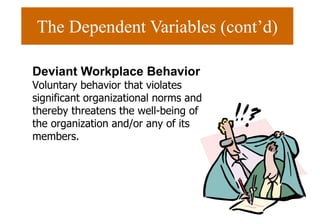 The Dependent Variables (cont’d)
Deviant Workplace Behavior
Voluntary behavior that violates
significant organizational norms and
thereby threatens the well-being of
the organization and/or any of its
members.
 