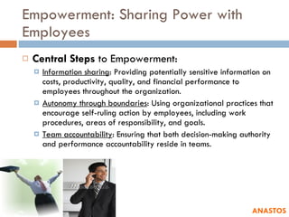 Empowerment: Sharing Power with Employees Central Steps  to Empowerment: Information sharing : Providing potentially sensitive information on costs, productivity, quality, and financial performance to employees throughout the organization. Autonomy through boundaries : Using organizational practices that encourage self-ruling action by employees, including work procedures, areas of responsibility, and goals. Team accountability : Ensuring that both decision-making authority and performance accountability reside in teams. ANASTOS 
