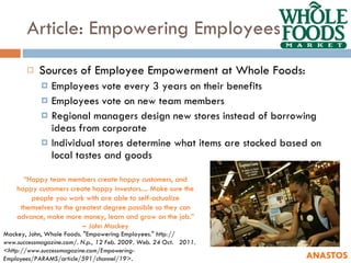 Article: Empowering Employees Sources of Employee Empowerment at Whole Foods: Employees vote every 3 years on their benefits Employees vote on new team members Regional managers design new stores instead of borrowing ideas from corporate Individual stores determine what items are stocked based on local tastes and goods ANASTOS Mackey, John, Whole Foods. "Empowering Employees."  http:// www.successmagazine.com/. N.p., 12 Feb. 2009. Web. 24 Oct.  2011. <http://www.successmagazine.com/Empowering- Employees/PARAMS/article/591/channel/19>.  “ Happy team members create happy customers, and happy customers create happy investors.... Make sure the people you work with are able to self-actualize themselves to the greatest degree possible so they can advance, make more money, learn and grow on the job.” – John Mackey 