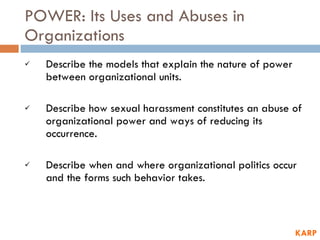 POWER: Its Uses and Abuses in Organizations Describe the models that explain the nature of power between organizational units. Describe how sexual harassment constitutes an abuse of organizational power and ways of reducing its occurrence. Describe when and where organizational politics occur and the forms such behavior takes. KARP 