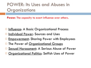 POWER: Its Uses and Abuses in Organizations Influence : A Basic Organizational Process Individual Power : Sources and Uses Empowerment : Sharing Power with Employees The Power of  Organizational Groups Sexual Harassment : A Serious Abuse of Power Organizational Politics : Selfish Uses of Power Power : The capacity to exert influence over others. 