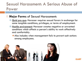 Sexual Harassment: A Serious Abuse of Power Major Forms  of Sexual Harassment: Quid pro quo : Harasser requires sexual favors in exchange for some tangible conditions, privileges, or terms of employment.  Hostile environment : Harasser creates negative or unwanted conditions which affects a person’s ability to work affectively and comfortably.  Also includes when management  fails to prevent  such actions among employees. KARP 