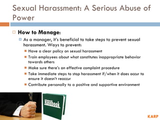 Sexual Harassment: A Serious Abuse of Power How to Manage :  As a manager, it’s beneficial to take steps to prevent sexual harassment. Ways to prevent: Have a clear policy on sexual harassment Train employees about what constitutes inappropriate behavior towards others Make sure there’s an effective complaint procedure Take immediate steps to stop harassment if/when it does occur to ensure it doesn’t reoccur Contribute personally to a positive and supportive environment KARP 