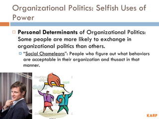 Organizational Politics: Selfish Uses of Power Personal Determinants  of Organizational Politics: Some people are more likely to exchange in organizational politics than others.  “ Social Chameleons ”: People who figure out what behaviors are acceptable in their organization and thusact in that manner.  KARP 