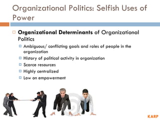Organizational Politics: Selfish Uses of Power Organizational Determinants  of Organizational Politics Ambiguous/ conflicting goals and roles of people in the organization History of political activity in organization Scarce resources Highly centralized Low on empowerment KARP 