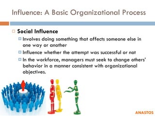 Influence: A Basic Organizational Process Social Influence Involves doing something that affects someone else in one way or another Influence whether the attempt was successful or not In the workforce, managers must seek to change others’ behavior in a manner consistent with organizational objectives. ANASTOS 