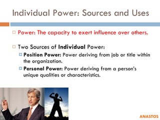 Individual Power: Sources and Uses Power: The capacity to exert influence over others. Two Sources of  Individual  Power: Position Power:  Power deriving from job or title within the organization. Personal Power:  Power deriving from a person’s unique qualities or characteristics. ANASTOS 