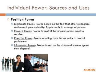 Individual Power: Sources and Uses Position  Power Legitimate Power : Power based on the fact that others recognize and accept your authority. Applies only to a range of power. Reward Power : Power to control the rewards others want to receive. Coercive Power : Power resulting from the capacity to control punishment.  Information Power : Power based on the data and knowledge at their disposal.  ANASTOS 