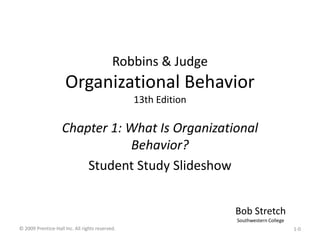 Robbins & Judge
Organizational Behavior
13th Edition
Chapter 1: What Is Organizational
Behavior?
Student Study Slideshow
Bob Stretch
Southwestern College
© 2009 Prentice-Hall Inc. All rights reserved. 1-0
 