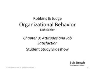 Robbins & Judge
Organizational Behavior
13th Edition
Chapter 3: Attitudes and Job
Satisfaction
Student Study Slideshow
Bob Stretch
Southwestern College
© 2009 Prentice-Hall Inc. All rights reserved. 3-1
 