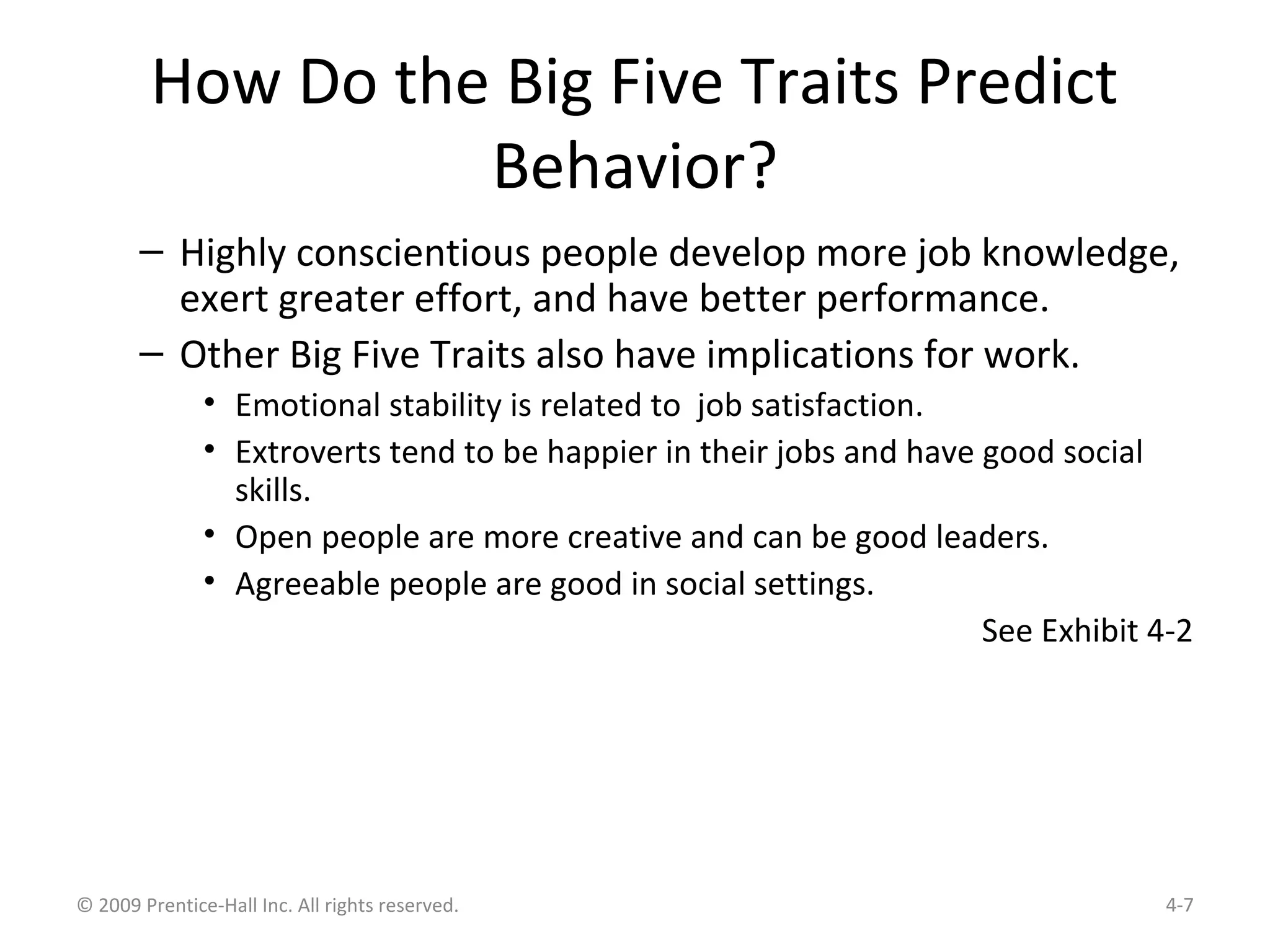 How Do the Big Five Traits Predict
Behavior?
– Highly conscientious people develop more job knowledge,
exert greater effort, and have better performance.
– Other Big Five Traits also have implications for work.
• Emotional stability is related to job satisfaction.
• Extroverts tend to be happier in their jobs and have good social
skills.
• Open people are more creative and can be good leaders.
• Agreeable people are good in social settings.
See Exhibit 4-2
© 2009 Prentice-Hall Inc. All rights reserved. 4-7
 