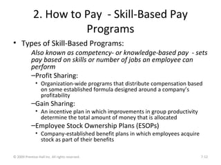 2. How to Pay - Skill-Based Pay
Programs
• Types of Skill-Based Programs:
Also known as competency- or knowledge-based pay - sets
pay based on skills or number of jobs an employee can
perform
–Profit Sharing:
• Organization-wide programs that distribute compensation based
on some established formula designed around a company’s
profitability
–Gain Sharing:
• An incentive plan in which improvements in group productivity
determine the total amount of money that is allocated
–Employee Stock Ownership Plans (ESOPs)
• Company-established benefit plans in which employees acquire
stock as part of their benefits
© 2009 Prentice-Hall Inc. All rights reserved. 7-12
 