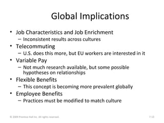 Global Implications
• Job Characteristics and Job Enrichment
– Inconsistent results across cultures
• Telecommuting
– U.S. does this more, but EU workers are interested in it
• Variable Pay
– Not much research available, but some possible
hypotheses on relationships
• Flexible Benefits
– This concept is becoming more prevalent globally
• Employee Benefits
– Practices must be modified to match culture
© 2009 Prentice-Hall Inc. All rights reserved. 7-13
 