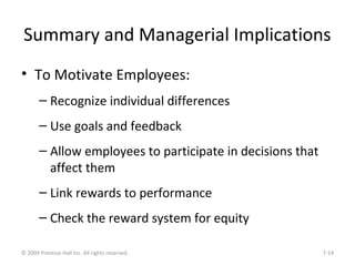 Summary and Managerial Implications
• To Motivate Employees:
– Recognize individual differences
– Use goals and feedback
– Allow employees to participate in decisions that
affect them
– Link rewards to performance
– Check the reward system for equity
© 2009 Prentice-Hall Inc. All rights reserved. 7-14
 