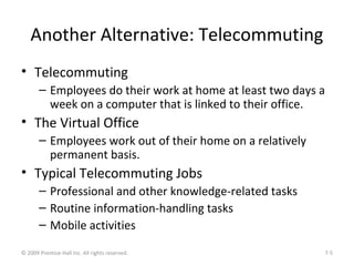 Another Alternative: Telecommuting
• Telecommuting
– Employees do their work at home at least two days a
week on a computer that is linked to their office.
• The Virtual Office
– Employees work out of their home on a relatively
permanent basis.
• Typical Telecommuting Jobs
– Professional and other knowledge-related tasks
– Routine information-handling tasks
– Mobile activities
© 2009 Prentice-Hall Inc. All rights reserved. 7-5
 