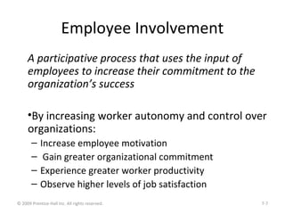 Employee Involvement
A participative process that uses the input of
employees to increase their commitment to the
organization’s success
•By increasing worker autonomy and control over
organizations:
– Increase employee motivation
– Gain greater organizational commitment
– Experience greater worker productivity
– Observe higher levels of job satisfaction
© 2009 Prentice-Hall Inc. All rights reserved. 7-7
 