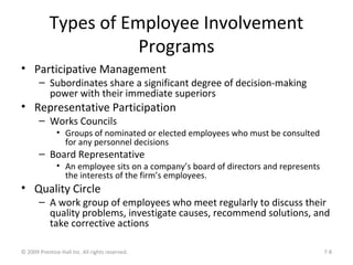 Types of Employee Involvement
Programs
• Participative Management
– Subordinates share a significant degree of decision-making
power with their immediate superiors
• Representative Participation
– Works Councils
• Groups of nominated or elected employees who must be consulted
for any personnel decisions
– Board Representative
• An employee sits on a company’s board of directors and represents
the interests of the firm’s employees.
• Quality Circle
– A work group of employees who meet regularly to discuss their
quality problems, investigate causes, recommend solutions, and
take corrective actions
© 2009 Prentice-Hall Inc. All rights reserved. 7-8
 