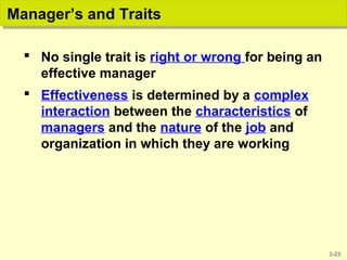3-23
Manager’s and TraitsManager’s and Traits
 No single trait is right or wrong for being an
effective manager
 Effectiveness is determined by a complex
interaction between the characteristics of
managers and the nature of the job and
organization in which they are working
 
