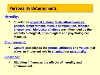 Heredity;
 It includes physical stature, facial attractiveness,
gender, temperament, muscle composition, reflexes,
energy level, biological rhythms are influenced by the
parents biological, physiological and psychological
make up.
Environment;
 Culture establishes the norms, attitudes and values that
plays an important role in shaping our personality.
Situation;
 Situation influences the effects of heredity and
environment.
Personality DeterminantsPersonality Determinants
 