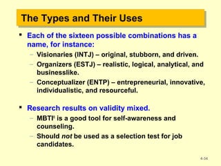 The Types and Their UsesThe Types and Their Uses
 Each of the sixteen possible combinations has a
name, for instance:
– Visionaries (INTJ) – original, stubborn, and driven.
– Organizers (ESTJ) – realistic, logical, analytical, and
businesslike.
– Conceptualizer (ENTP) – entrepreneurial, innovative,
individualistic, and resourceful.
 Research results on validity mixed.
– MBTI®
is a good tool for self-awareness and
counseling.
– Should not be used as a selection test for job
candidates.
4-34
 