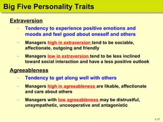 3-37
Big Five Personality TraitsBig Five Personality Traits
Extraversion
– Tendency to experience positive emotions and
moods and feel good about oneself and others
– Managers high in extraversion tend to be sociable,
affectionate, outgoing and friendly
– Managers low in extraversion tend to be less inclined
toward social interaction and have a less positive outlook
Agreeableness
– Tendency to get along well with others
– Managers high in agreeableness are likable, affectionate
and care about others
– Managers with low agreeableness may be distrustful,
unsympathetic, uncooperative and antagonistic
 