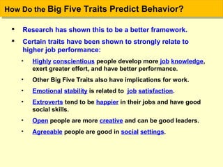 How Do the Big Five Traits Predict Behavior?How Do the Big Five Traits Predict Behavior?
 Research has shown this to be a better framework.
 Certain traits have been shown to strongly relate to
higher job performance:
• Highly conscientious people develop more job knowledge,
exert greater effort, and have better performance.
• Other Big Five Traits also have implications for work.
• Emotional stability is related to job satisfaction.
• Extroverts tend to be happier in their jobs and have good
social skills.
• Open people are more creative and can be good leaders.
• Agreeable people are good in social settings.
 