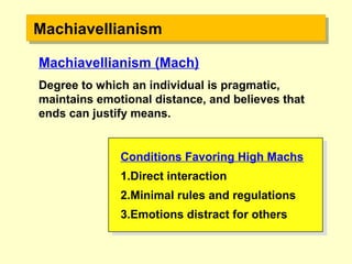 MachiavellianismMachiavellianism
Conditions Favoring High Machs
1.Direct interaction
2.Minimal rules and regulations
3.Emotions distract for others
Conditions Favoring High Machs
1.Direct interaction
2.Minimal rules and regulations
3.Emotions distract for others
Machiavellianism (Mach)
Degree to which an individual is pragmatic,
maintains emotional distance, and believes that
ends can justify means.
 