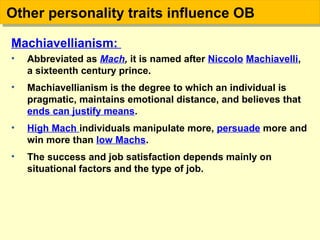 Machiavellianism:
• Abbreviated as Mach, it is named after Niccolo Machiavelli,
a sixteenth century prince.
• Machiavellianism is the degree to which an individual is
pragmatic, maintains emotional distance, and believes that
ends can justify means.
• High Mach individuals manipulate more, persuade more and
win more than low Machs.
• The success and job satisfaction depends mainly on
situational factors and the type of job.
Other personality traits influence OBOther personality traits influence OB
 