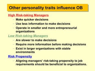 Other personality traits influence OBOther personality traits influence OB
High Risk-taking Managers
– Make quicker decisions
– Use less information to make decisions
– Operate in smaller and more entrepreneurial
organizations
Low Risk-taking Managers
– Are slower to make decisions
– Require more information before making decisions
– Exist in larger organizations with stable
environments
Risk Propensity
– Aligning managers’ risk-taking propensity to job
requirements should be beneficial to organizations.
 