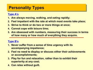 Type A’s
1. Are always moving, walking, and eating rapidly;
2. Feel impatient with the rate at which most events take place;
3. Strive to think or do two or more things at once;
4. Cannot cope with leisure time;
5. Are obsessed with numbers, measuring their success in terms
of how many or how much of everything they acquire.
Type B’s
1. Never suffer from a sense of time urgency with its
accompanying impatience;
2. Feel no need to display or discuss either their achievements
or accomplishments;
3. Play for fun and relaxation, rather than to exhibit their
superiority at any cost;
4. Can relax without guilt.
Personality TypesPersonality TypesPersonality TypesPersonality Types
 