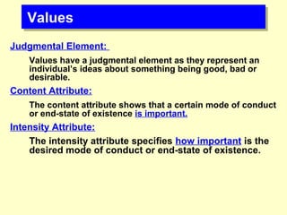 ValuesValues
Judgmental Element:
Values have a judgmental element as they represent an
individual’s ideas about something being good, bad or
desirable.
Content Attribute:
The content attribute shows that a certain mode of conduct
or end-state of existence is important.
Intensity Attribute:
The intensity attribute specifies how important is the
desired mode of conduct or end-state of existence.
 