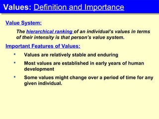 Value System:
The hierarchical ranking of an individual’s values in terms
of their intensity is that person’s value system.
Important Features of Values:
 Values are relatively stable and enduring
 Most values are established in early years of human
development
 Some values might change over a period of time for any
given individual.
Values: Definition and ImportanceValues: Definition and Importance
 