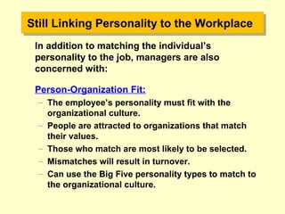 Still Linking Personality to the WorkplaceStill Linking Personality to the Workplace
In addition to matching the individual’s
personality to the job, managers are also
concerned with:
Person-Organization Fit:
– The employee’s personality must fit with the
organizational culture.
– People are attracted to organizations that match
their values.
– Those who match are most likely to be selected.
– Mismatches will result in turnover.
– Can use the Big Five personality types to match to
the organizational culture.
 