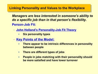Linking Personality and Values to the WorkplaceLinking Personality and Values to the Workplace
Managers are less interested in someone’s ability to
do a specific job than in that person’s flexibility.
Person-Job Fit:
– John Holland’s Personality-Job Fit Theory
» Six personality types
– Key Points of the Model:
» There appear to be intrinsic differences in personality
between people
» There are different types of jobs
» People in jobs matching with their personality should
be more satisfied and have lower turnover
 