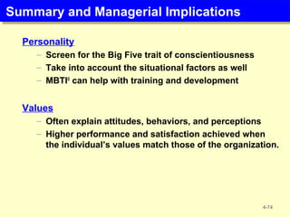 Summary and Managerial ImplicationsSummary and Managerial Implications
Personality
– Screen for the Big Five trait of conscientiousness
– Take into account the situational factors as well
– MBTI®
can help with training and development
Values
– Often explain attitudes, behaviors, and perceptions
– Higher performance and satisfaction achieved when
the individual’s values match those of the organization.
4-74
 