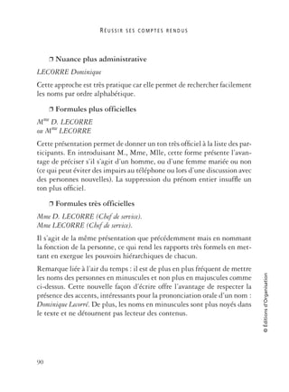R É U S S I R S E S C O M P T E S R E N D U S
90
©Éditionsd’Organisation
❐ Nuance plus administrative
LECORRE Dominique
Cette approche est très pratique car elle permet de rechercher facilement
les noms par ordre alphabétique.
❐ Formules plus officielles
Mme D. LECORRE
ou Mme LECORRE
Cette présentation permet de donner un ton très ofﬁciel à la liste des par-
ticipants. En introduisant M., Mme, Mlle, cette forme présente l’avan-
tage de préciser s’il s’agit d’un homme, ou d’une femme mariée ou non
(ce qui peut éviter des impairs au téléphone ou lors d’une discussion avec
des personnes nouvelles). La suppression du prénom entier insufﬂe un
ton plus ofﬁciel.
❐ Formules très officielles
Mme D. LECORRE (Chef de service).
Mme LECORRE (Chef de service).
Il s’agit de la même présentation que précédemment mais en nommant
la fonction de la personne, ce qui rend les rapports très formels en met-
tant en exergue les pouvoirs hiérarchiques de chacun.
Remarque liée à l’air du temps : il est de plus en plus fréquent de mettre
les noms des personnes en minuscules et non plus en majuscules comme
ci-dessus. Cette nouvelle façon d’écrire offre l’avantage de respecter la
présence des accents, intéressants pour la prononciation orale d’un nom :
Dominique Lecorré. De plus, les noms en minuscules sont plus noyés dans
le texte et ne détournent pas lecteur des contenus.
 