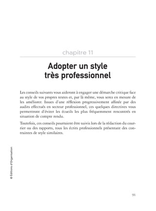 91
©Éditionsd’Organisation
chapitre 11
Les conseils suivants vous aideront à engager une démarche critique face
au style de vos propres textes et, par là même, vous serez en mesure de
les améliorer. Issues d’une réﬂexion progressivement afﬁnée par des
audits effectués en secteur professionnel, ces quelques directives vous
permettront d’éviter les écueils les plus fréquemment rencontrés en
situation de compte rendu.
Toutefois, ces conseils pourraient être suivis lors de la rédaction du cour-
rier ou des rapports, tous les écrits professionnels présentant des con-
traintes de style similaires.
Adopter un styleAdopter un style
trtrès professionnels professionnel
 