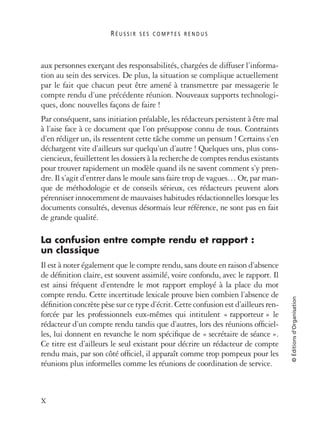 R É U S S I R S E S C O M P T E S R E N D U S
X
©Éditionsd’Organisation
aux personnes exerçant des responsabilités, chargées de diffuser l’informa-
tion au sein des services. De plus, la situation se complique actuellement
par le fait que chacun peut être amené à transmettre par messagerie le
compte rendu d’une précédente réunion. Nouveaux supports technologi-
ques, donc nouvelles façons de faire !
Par conséquent, sans initiation préalable, les rédacteurs persistent à être mal
à l’aise face à ce document que l’on présuppose connu de tous. Contraints
d’en rédiger un, ils ressentent cette tâche comme un pensum ! Certains s’en
déchargent vite d’ailleurs sur quelqu’un d’autre ! Quelques uns, plus cons-
ciencieux, feuillettent les dossiers à la recherche de comptes rendus existants
pour trouver rapidement un modèle quand ils ne savent comment s’y pren-
dre. Il s’agit d’entrer dans le moule sans faire trop de vagues… Or, par man-
que de méthodologie et de conseils sérieux, ces rédacteurs peuvent alors
pérenniser innocemment de mauvaises habitudes rédactionnelles lorsque les
documents consultés, devenus désormais leur référence, ne sont pas en fait
de grande qualité.
La confusion entre compte rendu et rapport :
un classique
Il est à noter également que le compte rendu, sans doute en raison d’absence
de déﬁnition claire, est souvent assimilé, voire confondu, avec le rapport. Il
est ainsi fréquent d’entendre le mot rapport employé à la place du mot
compte rendu. Cette incertitude lexicale prouve bien combien l’absence de
déﬁnition concrète pèse sur ce type d’écrit. Cette confusion est d’ailleurs ren-
forcée par les professionnels eux-mêmes qui intitulent « rapporteur » le
rédacteur d’un compte rendu tandis que d’autres, lors des réunions ofﬁciel-
les, lui donnent en revanche le nom spéciﬁque de « secrétaire de séance ».
Ce titre est d’ailleurs le seul existant pour décrire un rédacteur de compte
rendu mais, par son côté ofﬁciel, il apparaît comme trop pompeux pour les
réunions plus informelles comme les réunions de coordination de service.
 