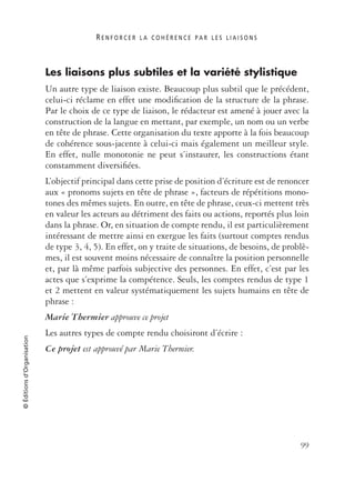 R E N F O R C E R L A C O H É R E N C E P A R L E S L I A I S O N S
99
©Éditionsd’Organisation
Les liaisons plus subtiles et la variété stylistique
Un autre type de liaison existe. Beaucoup plus subtil que le précédent,
celui-ci réclame en effet une modiﬁcation de la structure de la phrase.
Par le choix de ce type de liaison, le rédacteur est amené à jouer avec la
construction de la langue en mettant, par exemple, un nom ou un verbe
en tête de phrase. Cette organisation du texte apporte à la fois beaucoup
de cohérence sous-jacente à celui-ci mais également un meilleur style.
En effet, nulle monotonie ne peut s’instaurer, les constructions étant
constamment diversiﬁées.
L’objectif principal dans cette prise de position d’écriture est de renoncer
aux « pronoms sujets en tête de phrase », facteurs de répétitions mono-
tones des mêmes sujets. En outre, en tête de phrase, ceux-ci mettent très
en valeur les acteurs au détriment des faits ou actions, reportés plus loin
dans la phrase. Or, en situation de compte rendu, il est particulièrement
intéressant de mettre ainsi en exergue les faits (surtout comptes rendus
de type 3, 4, 5). En effet, on y traite de situations, de besoins, de problè-
mes, il est souvent moins nécessaire de connaître la position personnelle
et, par là même parfois subjective des personnes. En effet, c’est par les
actes que s’exprime la compétence. Seuls, les comptes rendus de type 1
et 2 mettent en valeur systématiquement les sujets humains en tête de
phrase :
Marie Thermier approuve ce projet
Les autres types de compte rendu choisiront d’écrire :
Ce projet est approuvé par Marie Thermier.
 