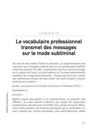 113
©Éditionsd’Organisation
chapitre 14
Au cours de mes années d’audit en entreprise, j’ai progressivement pris
conscience que le langage employé dans un écrit professionnel maîtrisé
n’était pas innocent. En effet, curieusement, lors d’un travail de groupe
sur la qualité des écrits, les plus familiers de l’écriture professionnelle
proposent des changements spontanés, ressentis par les autres comme
une amélioration certaine du texte étudié. Les mots d’origine n’étaient
pourtant pas incorrects :
J’achève une formation à la Chambre de Commerce et d’Industrie de Paris….
Transformé en :
Je termine…
Quelles raisons sous-jacentes à ces remplacements, en apparence non
réﬂéchis ? J’ai alors cherché à effectuer une analyse des impressions
d’amélioration ressenties par l’ensemble d’un groupe de travail. Désor-
mais rendue vigilante aux réactions provoquées par le vocabulaire, j’ai
aussi constaté que certains documents, plus particulièrement afﬁnés
Le vocabulaire professionnelLe vocabulaire professionnel
transmet des messagestransmet des messages
sur le mode subliminalsur le mode subliminal
 