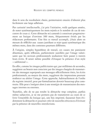 R É U S S I R S E S C O M P T E S R E N D U S
114
©Éditionsd’Organisation
dans le sens du vocabulaire choisi, permettaient ensuite d’obtenir plus
facilement une large adhésion.
Par curiosité intellectuelle, j’ai pris l’initiative, voilà quelques années,
de noter systématiquement les mots rejetés et le nombre de cas de ren-
contre de ceux-ci. Cette démarche m’a amenée à constituer progressive-
ment un lexique d’environ 300 mots, fréquemment évités par les
rédacteurs performants. Une fois ce travail accompli, j’étais alors en
mesure de réﬂéchir aux causes justiﬁant ce rejet quasi systématique des
mêmes mots, dans des contextes pourtant différents.
À l’origine, simples hypothèses de travail, ces causes me paraissent
désormais, après réﬂexion, parfaitement justiﬁées par l’image valori-
sante que les secteurs professionnels souhaitent faire passer à travers
leurs écrits. Il serait même possible d’évoquer la présence d’un style
« subliminal ».
En effet, comme les images publicitaires qui, par millièmes de secondes,
suggèrent un besoin non conscient par des images chargées de transmet-
tre des messages superposés aux messages ofﬁciellement émis, les écrits
professionnels, au moyen des mots, suggèrent des impressions pouvant
renforcer ou altérer l’image. Cette approche, habituellement de l’ordre
du registre intuitif, peut par formalisation devenir beaucoup plus cons-
truite. Elle peut s’intégrer alors à une stratégie de transmission des mes-
sages internes ou externes.
Toutefois, aﬁn de ne pas rendre la démarche trop complexe, parfois
même subjective, je ne me permets pas de transmettre au cours de ce
livre l’ensemble du lexique qui, une fois imprimé, fausserait bien évi-
demment la démarche et pourrait créer de nouvelles réticences d’écriture
par la présence de nouvelles interdictions.
 