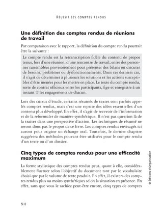R É U S S I R S E S C O M P T E S R E N D U S
XII
©Éditionsd’Organisation
Une définition des comptes rendus de réunions
de travail
Par comparaison avec le rapport, la déﬁnition du compte rendu pourrait
être la suivante :
Lors des cursus d’étude, certains résumés de textes sont parfois appe-
lés comptes rendus, mais c’est une reprise des idées essentielles d’un
contenu plus développé. En effet, il s’agit de recevoir de l’information
et de la reformuler de manière synthétique. Il n’est pas question là de
la traiter dans une perspective d’action. Les techniques de résumé ne
seront donc pas le propos de ce livre. Les comptes rendus envisagés ici
auront pour origine un échange oral. Toutefois, le dernier chapitre
suggérera des méthodes pouvant être utilisées pour le compte rendu
d’un texte ou d’un dossier.
Cinq types de comptes rendus pour une efficacité
maximum
La forme stylistique des comptes rendus peut, quant à elle, considéra-
blement ﬂuctuer selon l’objectif du document tant par le vocabulaire
choisi que par le volume de texte produit. En effet, il existera des comp-
tes rendus plus ou moins synthétiques selon la situation en présence. En
effet, sans que vous le sachiez peut-être encore, cinq types de comptes
Le compte rendu est la retranscription ﬁdèle du contenu de propos
tenus, lors d’une réunion, d’une rencontre de travail, entre des person-
nes rassemblées provisoirement pour présenter des bilans ou discuter
de besoins, problèmes ou dysfonctionnements. Dans ces derniers cas,
il s’agit de déterminer à plusieurs les solutions et les actions suscepti-
bles d’être menées pour les mettre en place. Le texte du compte rendu,
sorte de contrat ofﬁcieux entre les participants, ﬁge et enregistre à un
instant T les engagements de chacun.
 