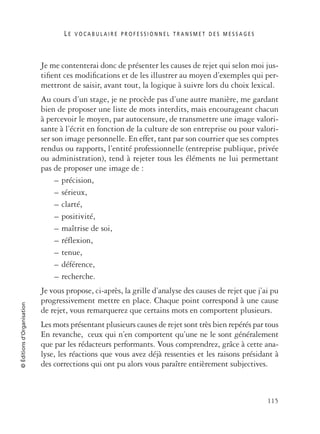 L E V O C A B U L A I R E P R O F E S S I O N N E L T R A N S M E T D E S M E S S A G E S
115
©Éditionsd’Organisation
Je me contenterai donc de présenter les causes de rejet qui selon moi jus-
tiﬁent ces modiﬁcations et de les illustrer au moyen d’exemples qui per-
mettront de saisir, avant tout, la logique à suivre lors du choix lexical.
Au cours d’un stage, je ne procède pas d’une autre manière, me gardant
bien de proposer une liste de mots interdits, mais encourageant chacun
à percevoir le moyen, par autocensure, de transmettre une image valori-
sante à l’écrit en fonction de la culture de son entreprise ou pour valori-
ser son image personnelle. En effet, tant par son courrier que ses comptes
rendus ou rapports, l’entité professionnelle (entreprise publique, privée
ou administration), tend à rejeter tous les éléments ne lui permettant
pas de proposer une image de :
– précision,
– sérieux,
– clarté,
– positivité,
– maîtrise de soi,
– réflexion,
– tenue,
– déférence,
– recherche.
Je vous propose, ci-après, la grille d’analyse des causes de rejet que j’ai pu
progressivement mettre en place. Chaque point correspond à une cause
de rejet, vous remarquerez que certains mots en comportent plusieurs.
Les mots présentant plusieurs causes de rejet sont très bien repérés par tous
En revanche, ceux qui n’en comportent qu’une ne le sont généralement
que par les rédacteurs performants. Vous comprendrez, grâce à cette ana-
lyse, les réactions que vous avez déjà ressenties et les raisons présidant à
des corrections qui ont pu alors vous paraître entièrement subjectives.
 
