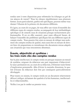 I N T R O D U C T I O N
XIII
©Éditionsd’Organisation
rendus sont à votre disposition pour reformuler les échanges au gré de
vos séances de travail ! Vous les côtoyez régulièrement sous plusieurs
formes. Leurs particularités, parfois très spéciﬁques, peuvent même vous
donner l’illusion de la présence de documents différents.
Il s’agira, au cours de ces pages, de vous offrir une vision d’ensemble des
différents types de comptes rendus, accompagnés de leur méthodologie
spéciﬁque et de conseils issus de situations presque exclusivement pro-
fessionnelles. Il est en effet essentiel, pour votre efﬁcacité future, de
balayer l’ensemble des problèmes spéciﬁques liés aux différents types de
compte rendu. Vous pourrez être ainsi en mesure de rédiger non seule-
ment des comptes rendus de qualité, mais aussi être en mesure de deve-
nir force de propositions en introduisant des documents mieux adaptés
aux situations que vous rencontrerez désormais.
Écoute, objectivité et synthèse :
les trois mots clés des comptes rendus
Sur le plan intellectuel, le compte rendu est presque toujours un travail
de synthèse, exigeant du rédacteur une part importante d’objectivité.
Le souci permanent est, au cours de sa rédaction, d’éliminer toute forme
d’implication personnelle. Aﬁn d’éviter la moindre distorsion, la qua-
lité d’écoute du rédacteur doit être par conséquent particulièrement
développée.
Pour toutes ces raisons, le compte rendu est un document relativement
délicat à rédiger, réclamant des qualités à la fois humaines, intellectuel-
les et rédactionnelles.
Veillez à ne pas le conﬁer au premier venu.
 