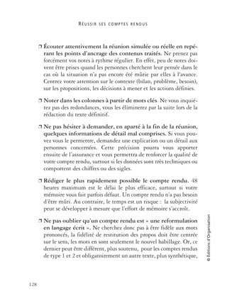 R É U S S I R S E S C O M P T E S R E N D U S
128
©Éditionsd’Organisation
❐ Écouter attentivement la réunion simulée ou réelle en repé-
rant les points d’ancrage des contenus traités. Ne prenez pas
forcément vos notes à rythme régulier. En effet, peu de notes doi-
vent être prises quand les personnes cherchent leur pensée dans le
cas où la situation n’a pas encore été mûrie par elles à l'avance.
Centrez votre attention sur le contexte (bilan, problème, besoin),
sur les propositions, les décisions à mener et les actions définies.
❐ Noter dans les colonnes à partir de mots clés. Ne vous inquié-
tez pas des redondances, vous les éliminerez par la suite lors de la
rédaction du texte définitif.
❐ Ne pas hésiter à demander, en aparté à la fin de la réunion,
quelques informations de détail mal comprises. Si vous pou-
vez vous le permettre, demandez une explication ou un détail aux
personnes concernées. Cette précision pourra vous apporter
ensuite de l’assurance et vous permettra de renforcer la qualité de
votre compte rendu, surtout si les données sont très techniques ou
comportent des chiffres ou des sigles.
❐ Rédiger le plus rapidement possible le compte rendu. 48
heures maximum est le délai le plus efficace, surtout si votre
mémoire vous fait parfois défaut. Un compte rendu n’a pas besoin
d’être mûri. Au contraire, le temps est un risque : la subjectivité
peut se développer à mesure que l’effort de mémoire s’accroît.
❐ Ne pas oublier qu’un compte rendu est « une reformulation
en langage écrit ». Ne cherchez donc pas à être fidèle aux mots
prononcés, la fidélité de restitution des propos doit être centrée
sur le sens, les mots en sont seulement le nouvel habillage. Or, ce
dernier peut être différent, plus soutenu, pour les comptes rendus
de type 1 et 2 et obligatoirement un autre texte, plus synthétique,
 