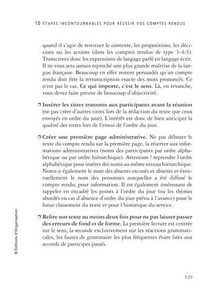 10 É T A P E S I N C O N T O U R N A B L E S P O U R R É U S S I R V O S C O M P T E S R E N D U S
129
©Éditionsd’Organisation
quand il s’agit de restituer le contexte, les propositions, les déci-
sions ou les actions (dans les comptes rendus de type 3-4-5).
Transcrivez donc les expressions de langage parlé en langage écrit.
Il ne vous sera jamais reproché une plus grande maîtrise de la lan-
gue française. Beaucoup en effet restent persuadés qu’un compte
rendu doit être la retranscription exacte des mots prononcés. Ce
n’est pas le cas. Ce qui importe, c’est le sens. Là, en revanche,
vous devez faire preuve de beaucoup d’objectivité.
❐ Insérer les titres transmis aux participants avant la réunion
(ne pas créer d’autres titres lors de la rédaction du texte que ceux
envoyés en ordre du jour). L’intérêt est donc de bien anticiper la
qualité des titres lors de l’envoi de l’ordre du jour.
❐ Créer une première page administrative. Ne pas débuter le
texte du compte rendu sur la première page, la réserver aux infor-
mations administratives (noms des participants par ordre alpha-
bétique ou par ordre hiérarchique). Attention ! reprendre l’ordre
alphabétique pour insérer des noms au même niveau hiérarchique.
Notez-y également le nom des absents excusés et absents et éven-
tuellement le nom des personnes auxquelles a été diffusé le
compte rendu, pour information. Il est également intéressant de
rappeler en encadré les points à l’ordre du jour (ou les thèmes
abordés en cas d’absence d’ordre du jour prévu à l’avance) pour le
futur classement du texte et pour l’historique du service.
❐ Relire son texte au moins deux fois pour ne pas laisser passer
des erreurs de fond et de forme. La première lecture est centrée
sur le sens, la seconde exclusivement sur les réactions grammati-
cales, les fautes de grammaire les plus fréquentes étant liées aux
accords de participes passés.
 