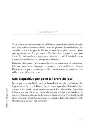 131
©Éditionsd’Organisation
Conclusion
Vous avez maintenant en tête les différentes possibilités à votre disposi-
tion pour écrire un compte rendu. Vous en percevez les méthodes et les
conseils vous auront permis d’éviter les écueils les plus courants. Vous
avez également noté la pertinence d’utiliser des comptes rendus sous
forme de tableaux, beaucoup plus performants, outils à la fois de com-
munication mais aussi de management d’équipe.
Il est toutefois à noter qu’une nouvelle tendance commence à se dessiner,
liée aux nouvelles technologies : le compte rendu réalisé avec Power-
Point et le compte rendu rédigé en direct en réunion avec un micro por-
table et un vidéo-projecteur.
Une diapositive par point à l’ordre du jour
Le compte rendu réalisé à partir de PowerPoint est très synthétique. Ses
logiques sont de type 5. Il faut réserver une diapositive à l’introduction,
une autre aux participants, encore une autre à la présentation des points
à l’ordre du jour. Ensuite, chaque diapositive restituera en synthèse, le
contexte (bilan, problème ou besoin), la décision prise (éventuellement)
et les actions à mener. Ces dernières seront reproduites en caractères dif-
férents (italique gras, par exemple).
 