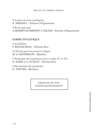 R É U S S I R S E S C O M P T E S R E N D U S
134
©Éditionsd’Organisation
• La prise de notes intelligente
R. SIMONET – Éditions d’Organisation
• Écrire pour agir
A.MARRET-R.SIMONET J. SALZER - Éditions d’Organisation
FORME STYLISTIQUE
• La lisibilité
F. RICHAUDEAU - Éditions Retz
• 100 clés pour bien écrire et rédiger
M.-J. GOURMELIN - Marabout
• Techniques de l’expression écrite et orale (T1 et T2)
D. BARIL et S. GUILLET - Éditions Sirey
• Dictionnaire des synonymes
G. YOUNES - Marabout
Laboratoire des écrits
michelle.fayet@wanadoo.fr
 